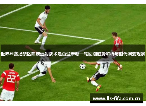 世界杯赛场禁区弧顶远射战术是否迎来新一轮回潮趋势解析与时代演变观察