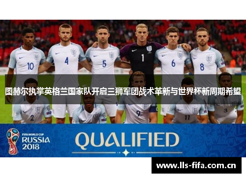 图赫尔执掌英格兰国家队开启三狮军团战术革新与世界杯新周期希望 图赫尔执掌英格兰国家队开启三狮军团战术革新与世界杯新周期希望